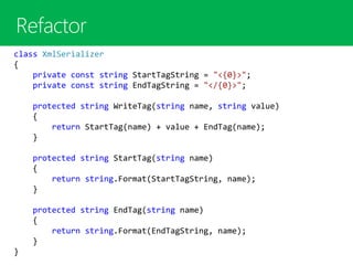 class XmlSerializer
{
private const string StartTagString = "<{0}>";
private const string EndTagString = "</{0}>";
protected string WriteTag(string name, string value)
{
return StartTag(name) + value + EndTag(name);
}
protected string StartTag(string name)
{
return string.Format(StartTagString, name);
}
protected string EndTag(string name)
{
return string.Format(EndTagString, name);
}
}
 