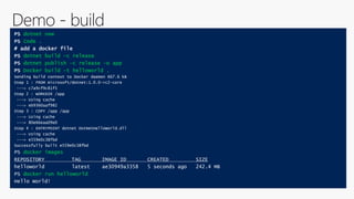 PS dotnet new
PS Code .
# add a docker file
PS dotnet build –c release
PS dotnet publish –c release –o app
PS Docker build –t helloworld .
Sending build context to Docker daemon 667.6 kB
Step 1 : FROM microsoft/dotnet:1.0.0-rc2-core
---> c7a9cf9c81f5
Step 2 : WORKDIR /app
---> Using cache
---> eb9360aaf982
Step 3 : COPY /app /app
---> Using cache
---> 80e66eaa09e0
Step 4 : ENTRYPOINT dotnet DotNetHelloWorld.dll
---> Using cache
---> e559e0c38fbd
Successfully built e559e0c38fbd
PS docker images
REPOSITORY TAG IMAGE ID CREATED SIZE
helloworld latest ae30949a3358 5 seconds ago 242.4 MB
PS docker run helloworld
Hello World!
 