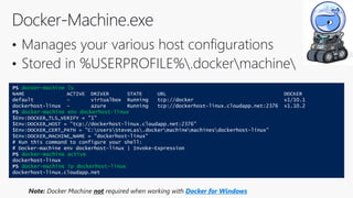 PS docker-machine ls
NAME ACTIVE DRIVER STATE URL DOCKER
default - virtualbox Running tcp://docker v1/10.1
dockerhost-linux - azure Running tcp://dockerhost-linux.cloudapp.net:2376 v1.10.2
PS docker-machine env dockerhost-linux
$Env:DOCKER_TLS_VERIFY = "1"
$Env:DOCKER_HOST = "tcp://dockerhost-linux.cloudapp.net:2376"
$Env:DOCKER_CERT_PATH = "C:UsersSteveLas.dockermachinemachinesdockerhost-linux"
$Env:DOCKER_MACHINE_NAME = "dockerhost-linux"
# Run this command to configure your shell:
# Docker-machine env dockerhost-linux | Invoke-Expression
PS docker-machine active
dockerhost-linux
PS docker-machine ip dockerhost-linux
dockerhost-linux.cloudapp.net
Note: Docker Machine not required when working with Docker for Windows
 
