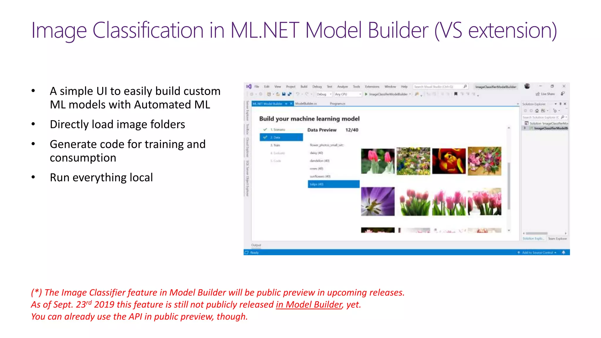 Image Classification in ML.NET Model Builder (VS extension)
(*) The Image Classifier feature in Model Builder will be public preview in upcoming releases.
As of Sept. 23rd 2019 this feature is still not publicly released in Model Builder, yet.
You can already use the API in public preview, though.
• A simple UI to easily build custom
ML models with Automated ML
• Directly load image folders
• Generate code for training and
consumption
• Run everything local
 