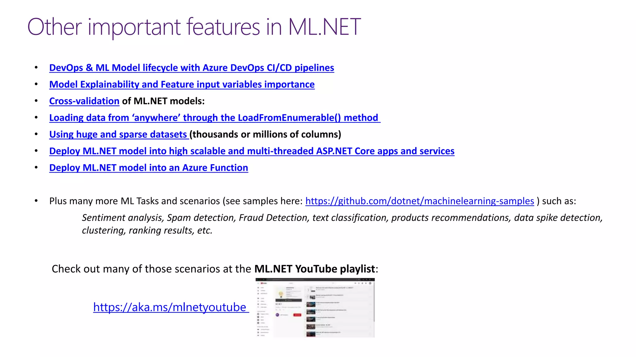 Other important features in ML.NET
• DevOps & ML Model lifecycle with Azure DevOps CI/CD pipelines
• Model Explainability and Feature input variables importance
• Cross-validation of ML.NET models:
• Loading data from ‘anywhere’ through the LoadFromEnumerable() method
• Using huge and sparse datasets (thousands or millions of columns)
• Deploy ML.NET model into high scalable and multi-threaded ASP.NET Core apps and services
• Deploy ML.NET model into an Azure Function
• Plus many more ML Tasks and scenarios (see samples here: https://github.com/dotnet/machinelearning-samples ) such as:
Sentiment analysis, Spam detection, Fraud Detection, text classification, products recommendations, data spike detection,
clustering, ranking results, etc.
https://aka.ms/mlnetyoutube
Check out many of those scenarios at the ML.NET YouTube playlist:
 