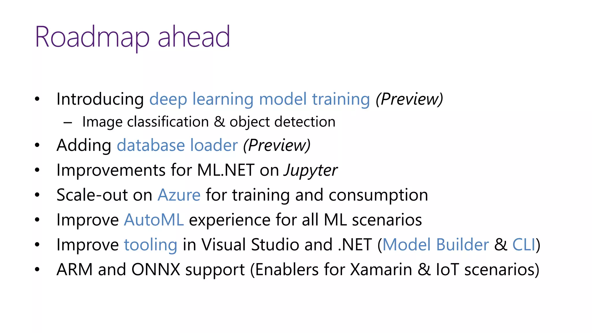 Roadmap ahead
• Introducing deep learning model training (Preview)
– Image classification & object detection
• Adding database loader (Preview)
• Improvements for ML.NET on Jupyter
• Scale-out on Azure for training and consumption
• Improve AutoML experience for all ML scenarios
• Improve tooling in Visual Studio and .NET (Model Builder & CLI)
• ARM and ONNX support (Enablers for Xamarin & IoT scenarios)
 