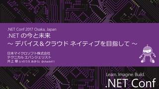 .NET Conf
Learn. Imagine. Build.
.NET Conf
.NET Conf 2017 Osaka, Japan
.NET の今と未来
～ デバイス＆クラウド ネイティブを目指して ～
日本マイクロソフト株式会社
テクニカル エバンジェリスト
井上 章 (いのうえ あきら) @chack411
 