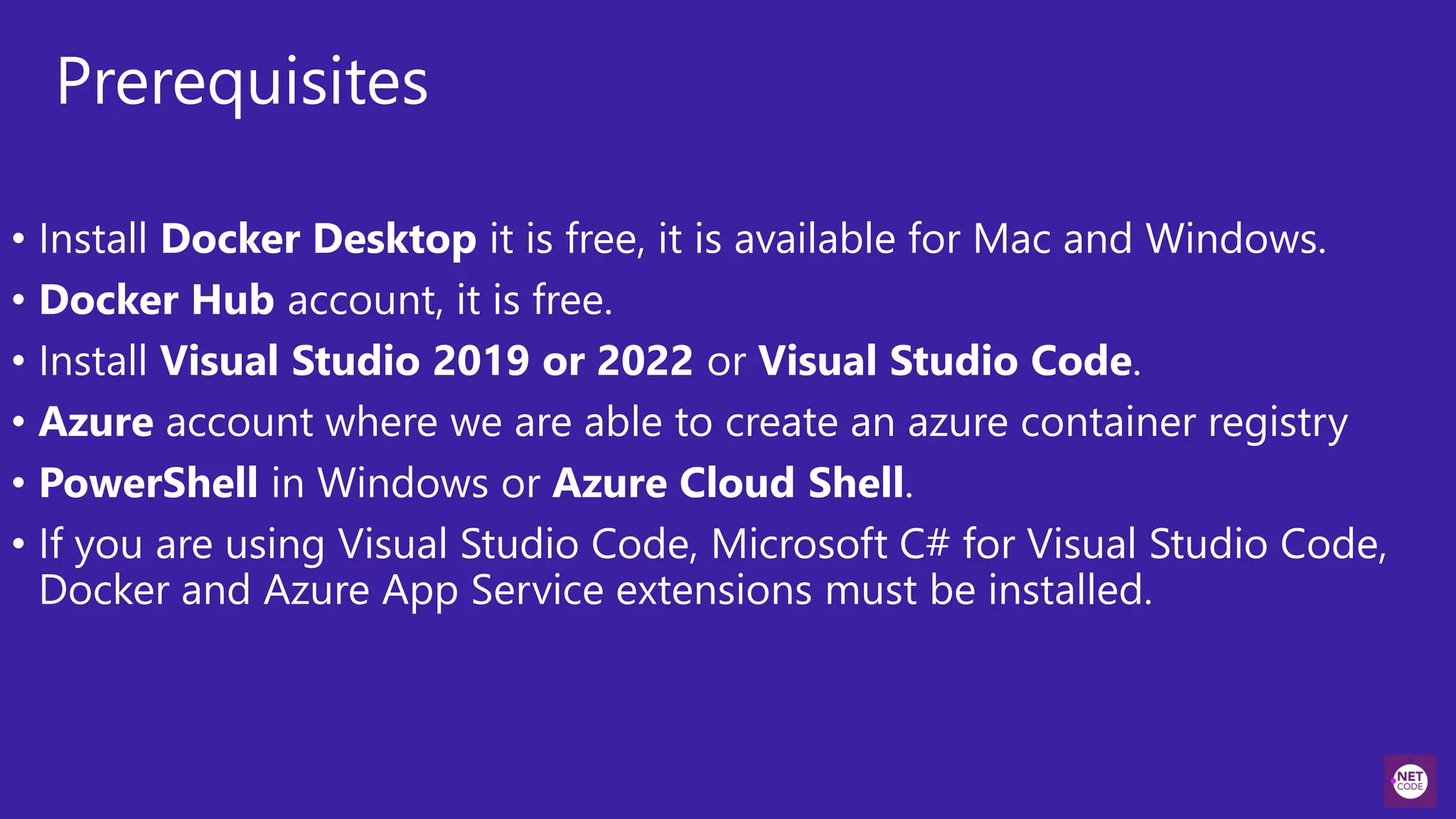 Prerequisites
• Install Docker Desktop it is free, it is available for Mac and Windows.
• Docker Hub account, it is free.
• Install Visual Studio 2019 or 2022 or Visual Studio Code.
• Azure account where we are able to create an azure container registry
• PowerShell in Windows or Azure Cloud Shell.
• If you are using Visual Studio Code, Microsoft C# for Visual Studio Code,
Docker and Azure App Service extensions must be installed.
 