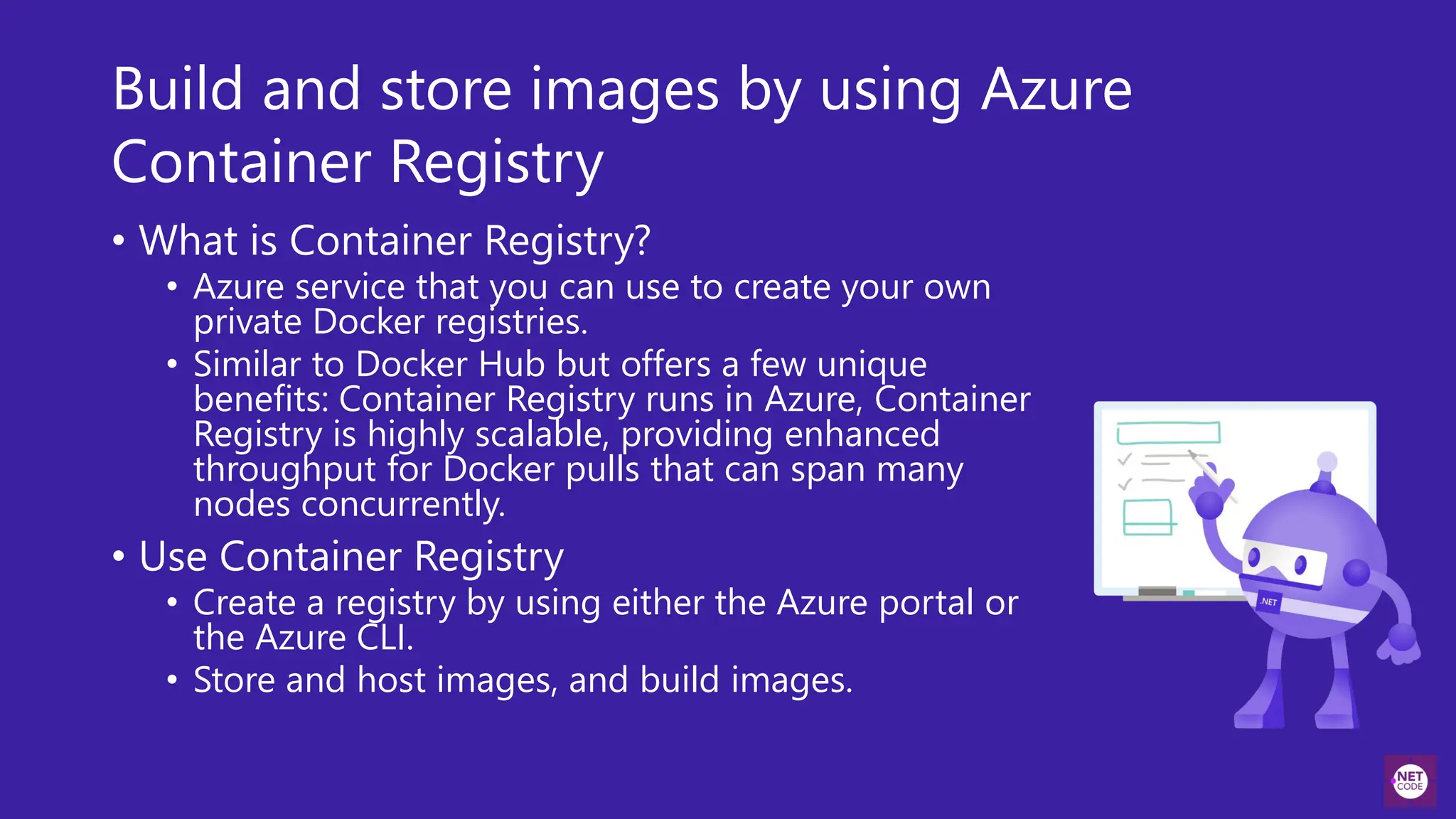 Build and store images by using Azure
Container Registry
• What is Container Registry?
• Azure service that you can use to create your own
private Docker registries.
• Similar to Docker Hub but offers a few unique
benefits: Container Registry runs in Azure, Container
Registry is highly scalable, providing enhanced
throughput for Docker pulls that can span many
nodes concurrently.
• Use Container Registry
• Create a registry by using either the Azure portal or
the Azure CLI.
• Store and host images, and build images.
 