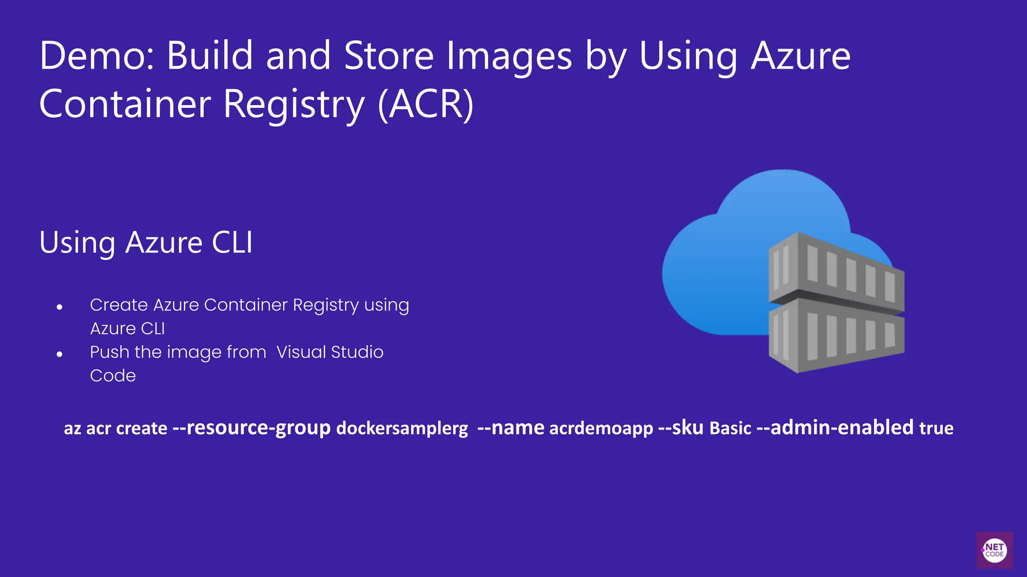 Demo: Build and Store Images by Using Azure
Container Registry (ACR)
Using Azure CLI
● Create Azure Container Registry using
Azure CLI
● Push the image from Visual Studio
Code
az acr create --resource-group dockersamplerg --name acrdemoapp --sku Basic --admin-enabled true
 