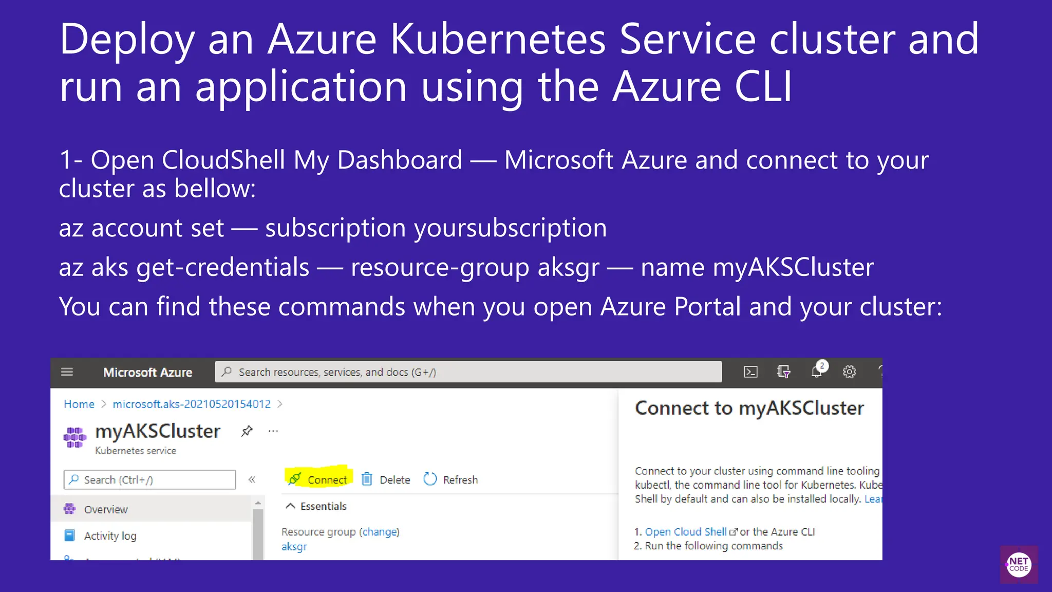 Deploy an Azure Kubernetes Service cluster and
run an application using the Azure CLI
1- Open CloudShell My Dashboard — Microsoft Azure and connect to your
cluster as bellow:
az account set — subscription yoursubscription
az aks get-credentials — resource-group aksgr — name myAKSCluster
You can find these commands when you open Azure Portal and your cluster:
 