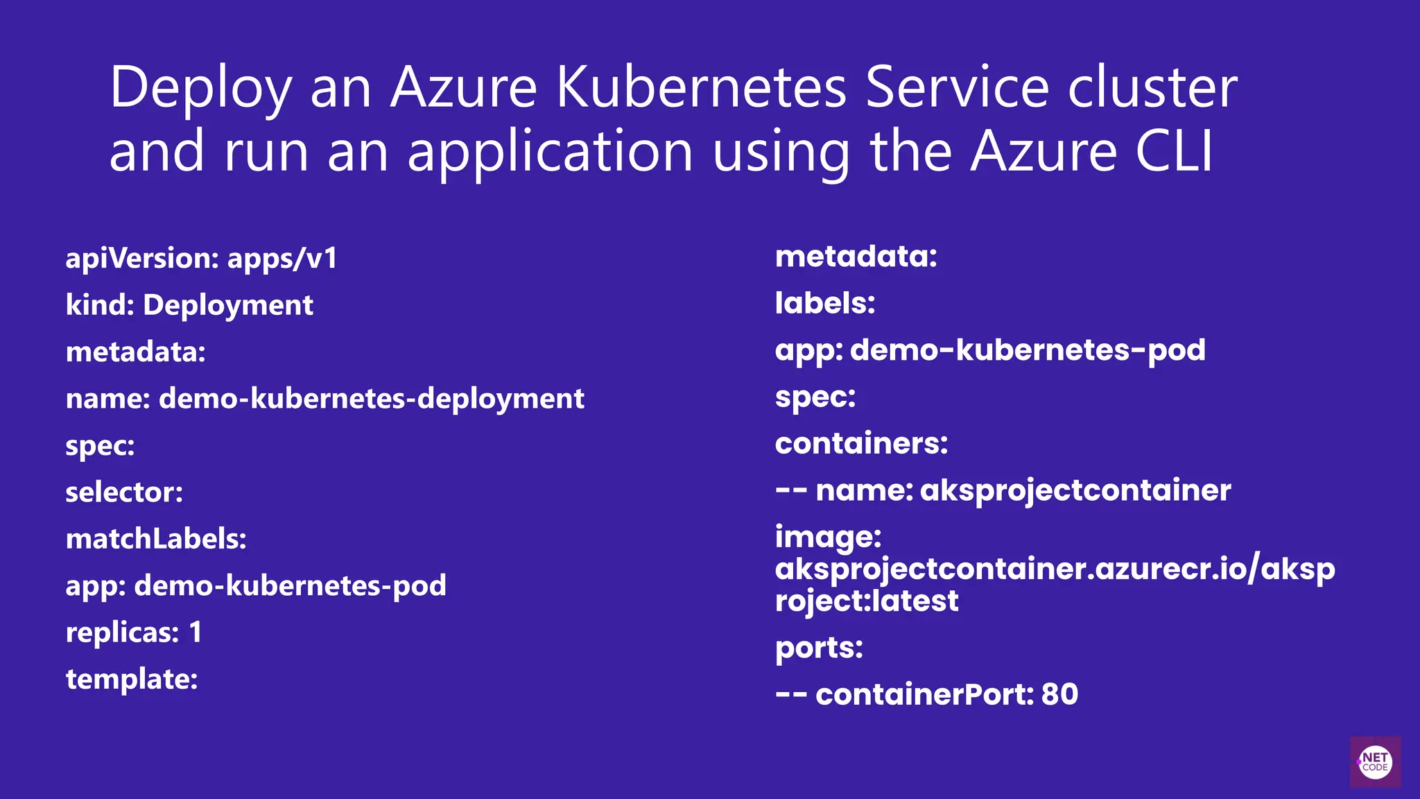 Deploy an Azure Kubernetes Service cluster
and run an application using the Azure CLI
apiVersion: apps/v1
kind: Deployment
metadata:
name: demo-kubernetes-deployment
spec:
selector:
matchLabels:
app: demo-kubernetes-pod
replicas: 1
template:
metadata:
labels:
app: demo-kubernetes-pod
spec:
containers:
-- name: aksprojectcontainer
image:
aksprojectcontainer.azurecr.io/aksp
roject:latest
ports:
-- containerPort: 80
 