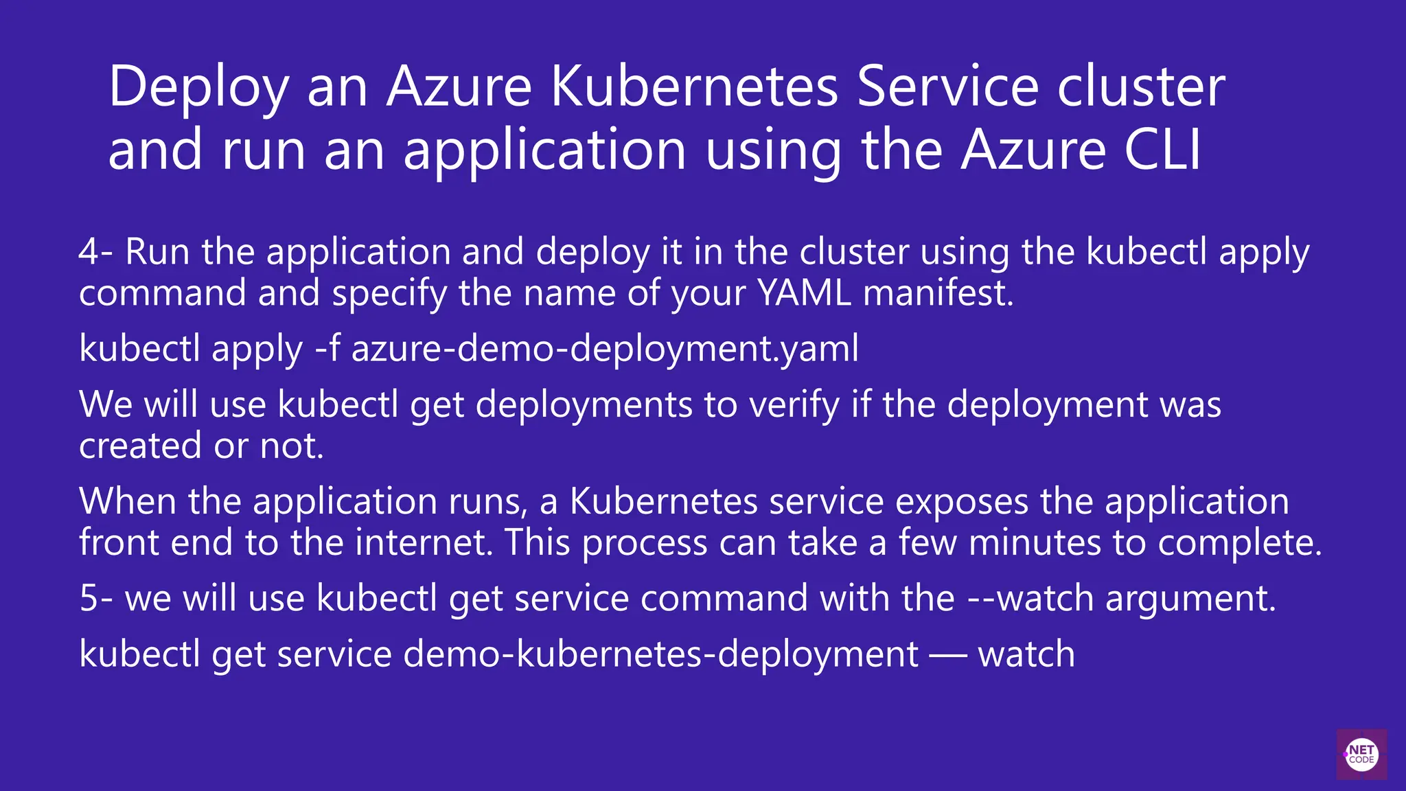 Deploy an Azure Kubernetes Service cluster
and run an application using the Azure CLI
4- Run the application and deploy it in the cluster using the kubectl apply
command and specify the name of your YAML manifest.
kubectl apply -f azure-demo-deployment.yaml
We will use kubectl get deployments to verify if the deployment was
created or not.
When the application runs, a Kubernetes service exposes the application
front end to the internet. This process can take a few minutes to complete.
5- we will use kubectl get service command with the --watch argument.
kubectl get service demo-kubernetes-deployment — watch
 