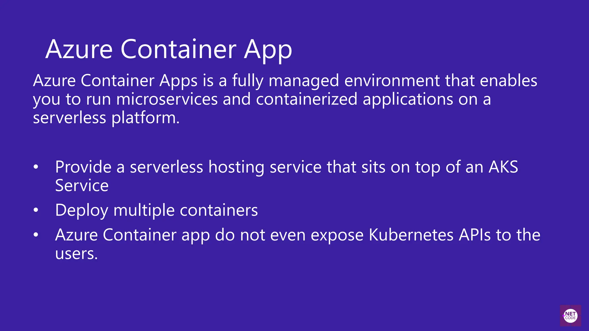 Azure Container App
Azure Container Apps is a fully managed environment that enables
you to run microservices and containerized applications on a
serverless platform.
• Provide a serverless hosting service that sits on top of an AKS
Service
• Deploy multiple containers
• Azure Container app do not even expose Kubernetes APIs to the
users.
 