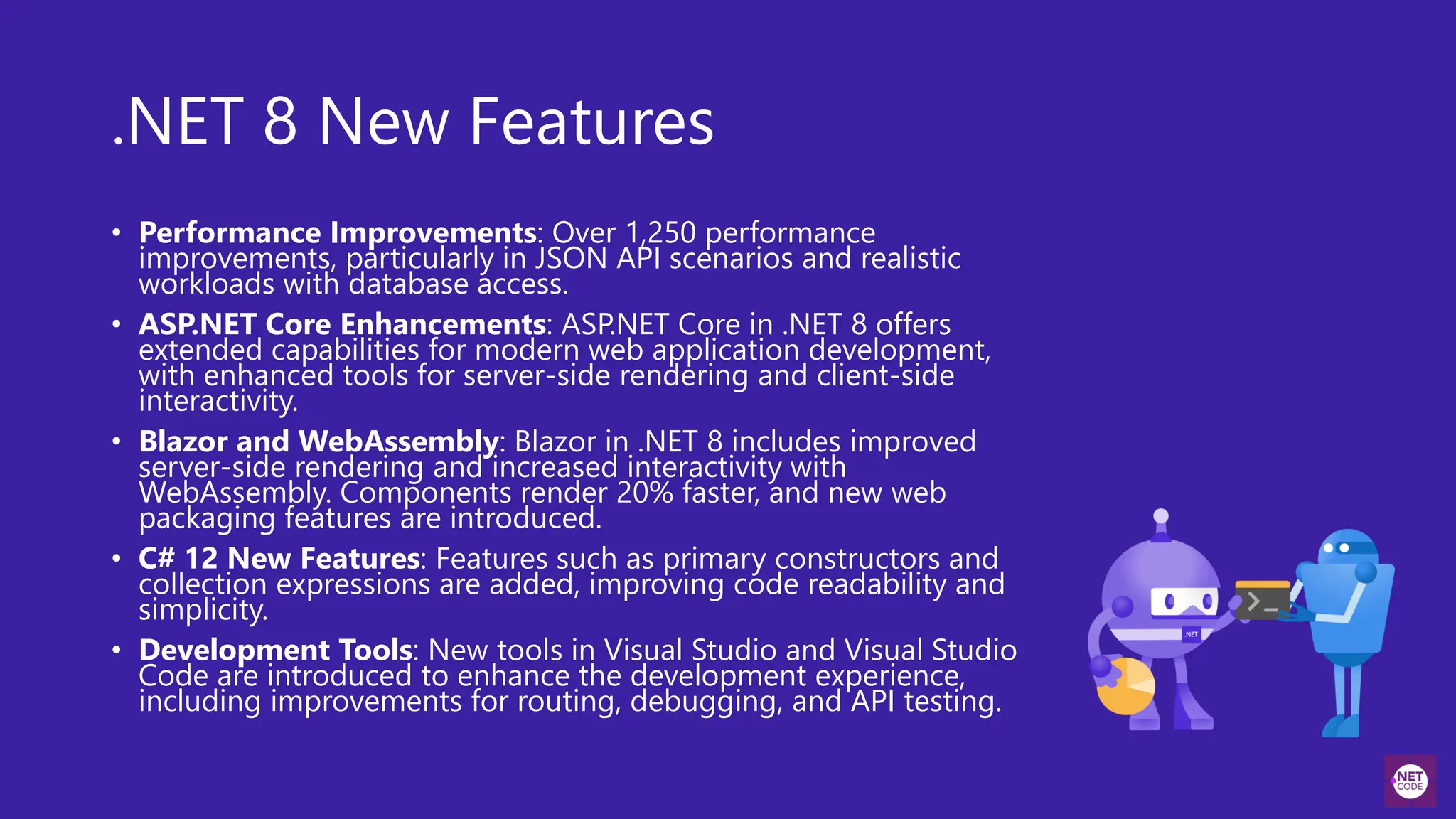 .NET 8 New Features
• Performance Improvements: Over 1,250 performance
improvements, particularly in JSON API scenarios and realistic
workloads with database access.
• ASP.NET Core Enhancements: ASP.NET Core in .NET 8 offers
extended capabilities for modern web application development,
with enhanced tools for server-side rendering and client-side
interactivity.
• Blazor and WebAssembly: Blazor in .NET 8 includes improved
server-side rendering and increased interactivity with
WebAssembly. Components render 20% faster, and new web
packaging features are introduced.
• C# 12 New Features: Features such as primary constructors and
collection expressions are added, improving code readability and
simplicity.
• Development Tools: New tools in Visual Studio and Visual Studio
Code are introduced to enhance the development experience,
including improvements for routing, debugging, and API testing.
 