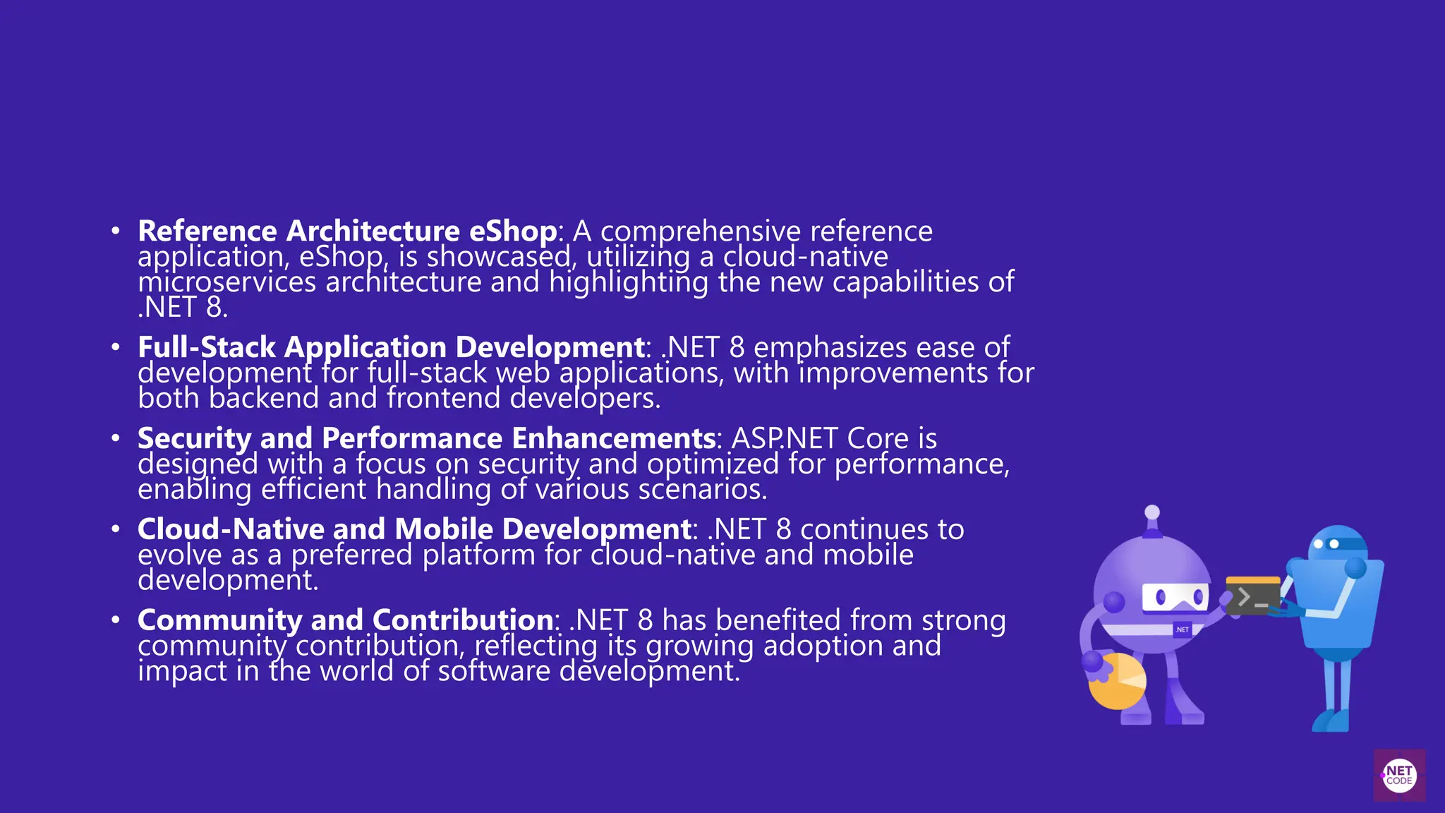 • Reference Architecture eShop: A comprehensive reference
application, eShop, is showcased, utilizing a cloud-native
microservices architecture and highlighting the new capabilities of
.NET 8.
• Full-Stack Application Development: .NET 8 emphasizes ease of
development for full-stack web applications, with improvements for
both backend and frontend developers.
• Security and Performance Enhancements: ASP.NET Core is
designed with a focus on security and optimized for performance,
enabling efficient handling of various scenarios.
• Cloud-Native and Mobile Development: .NET 8 continues to
evolve as a preferred platform for cloud-native and mobile
development.
• Community and Contribution: .NET 8 has benefited from strong
community contribution, reflecting its growing adoption and
impact in the world of software development.
 
