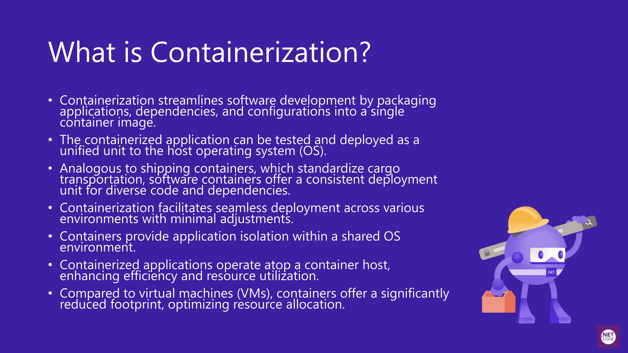 What is Containerization?
• Containerization streamlines software development by packaging
applications, dependencies, and configurations into a single
container image.
• The containerized application can be tested and deployed as a
unified unit to the host operating system (OS).
• Analogous to shipping containers, which standardize cargo
transportation, software containers offer a consistent deployment
unit for diverse code and dependencies.
• Containerization facilitates seamless deployment across various
environments with minimal adjustments.
• Containers provide application isolation within a shared OS
environment.
• Containerized applications operate atop a container host,
enhancing efficiency and resource utilization.
• Compared to virtual machines (VMs), containers offer a significantly
reduced footprint, optimizing resource allocation.
 