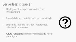 Serverless: o que é?
• Deployment sem preocupações com
infraestrutura
• Escalabilidade, confiabilidade, produtividade
• Lógica do lado do servidor, integrações,
orientação a eventos
• Azure Functions é um serviço baseado neste
paradigma
 