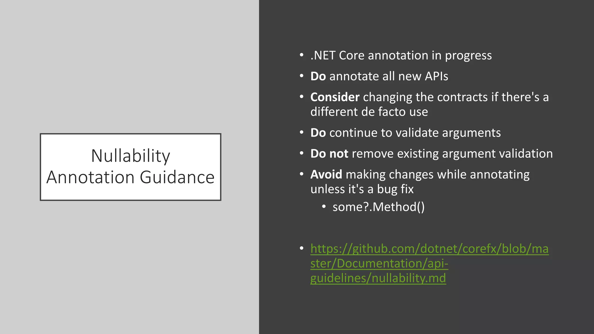 Nullability
Annotation Guidance
• .NET Core annotation in progress
• Do annotate all new APIs
• Consider changing the contracts if there's a
different de facto use
• Do continue to validate arguments
• Do not remove existing argument validation
• Avoid making changes while annotating
unless it's a bug fix
• some?.Method()
• https://github.com/dotnet/corefx/blob/ma
ster/Documentation/api-
guidelines/nullability.md
 
