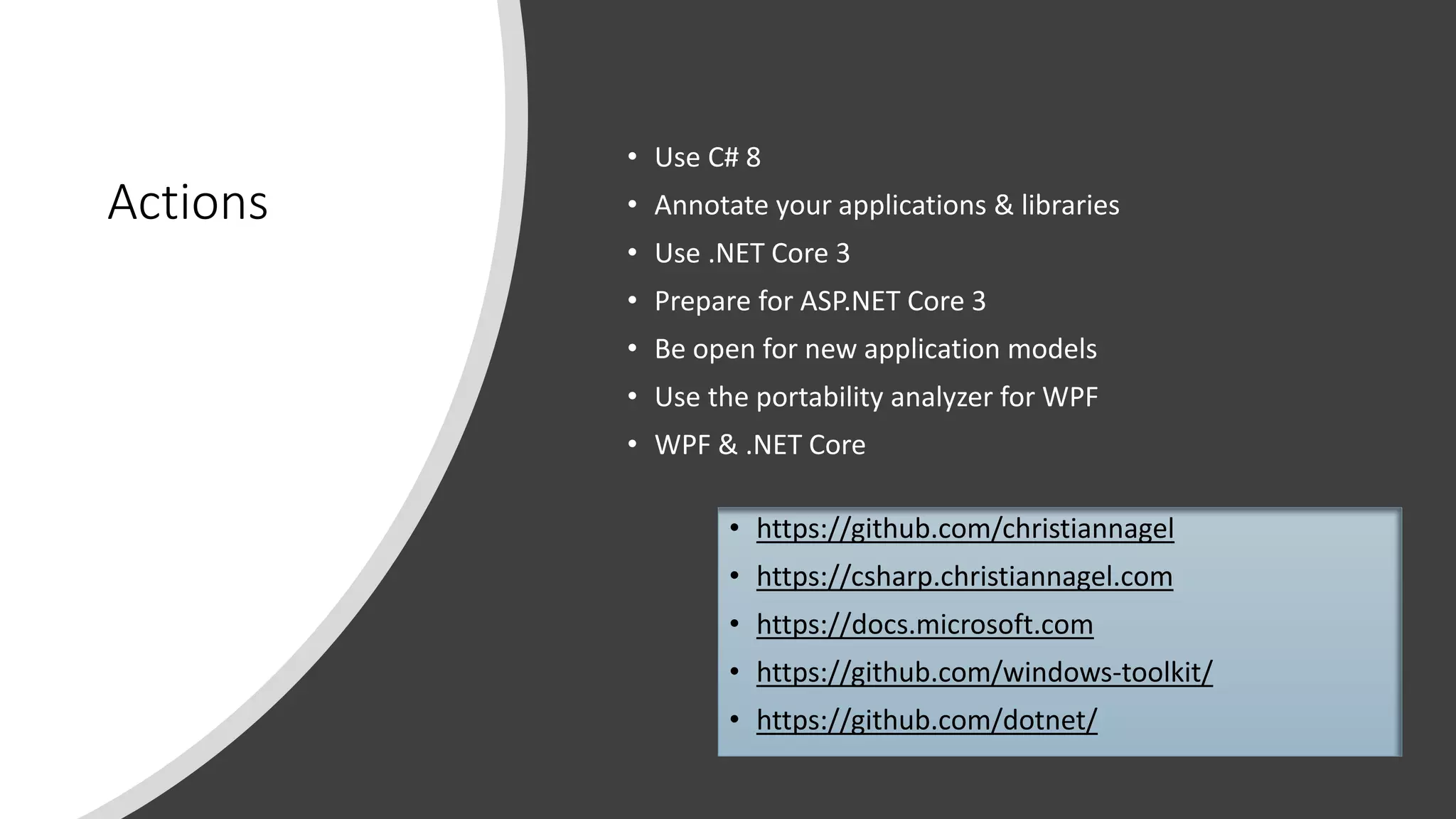 Actions
• Use C# 8
• Annotate your applications & libraries
• Use .NET Core 3
• Prepare for ASP.NET Core 3
• Be open for new application models
• Use the portability analyzer for WPF
• WPF & .NET Core
• https://github.com/christiannagel
• https://csharp.christiannagel.com
• https://docs.microsoft.com
• https://github.com/windows-toolkit/
• https://github.com/dotnet/
 