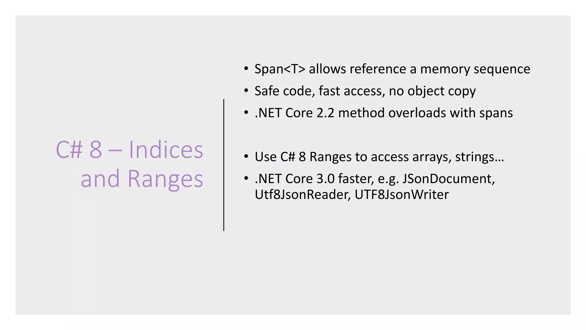 C# 8 – Indices
and Ranges
• Span<T> allows reference a memory sequence
• Safe code, fast access, no object copy
• .NET Core 2.2 method overloads with spans
• Use C# 8 Ranges to access arrays, strings…
• .NET Core 3.0 faster, e.g. JSonDocument,
Utf8JsonReader, UTF8JsonWriter
 