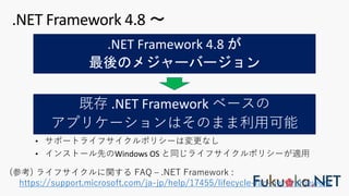 .NET Framework 4.8 が
最後のメジャーバージョン
.NET Framework 4.8 〜
• サポートライフサイクルポリシーは変更なし
• インストール先のWindows OS と同じライフサイクルポリシーが適⽤
(参考) ライフサイクルに関する FAQ ‒ .NET Framework :
https://support.microsoft.com/ja-jp/help/17455/lifecycle-faq-net-framework
既存 .NET Framework ベースの
アプリケーションはそのまま利⽤可能
 