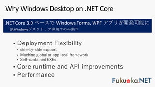 • Deployment Flexibility
• side-by-side support
• Machine global or app local framework
• Self-contained EXEs
• Core runtime and API improvements
• Performance
Why Windows Desktop on .NET Core
.NET Core 3.0 ベースで Windows Forms, WPF アプリが開発可能に
※Windowsデスクトップ環境でのみ動作
 