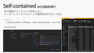 Self-contained 自己完結型発行
コマンド
>dotnet publish -c Release --self-contained true -r win-x64
Visual Studio
実⾏環境のランタイムに依存しない
ユーザーにランタイムのパッチ適⽤等を任せなくて良い
 