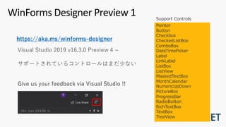 WinForms Designer Preview 1
Pointer
Button
Checkbox
CheckedListBox
ComboBox
DateTimePicker
Label
LinkLabel
ListBox
ListView
MaskedTextBox
MonthCalendar
NumericUpDown
PictureBox
ProgressBar
RadioButton
RichTextBox
TextBox
TreeView
Visual Studio 2019 v16.3.0 Preview 4 ~
サポートされているコントロールはまだ少ない
Give us your feedback via Visual Studio !!
Support Controls
https://aka.ms/winforms-designer
 