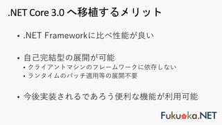 • .NET Frameworkに⽐べ性能が良い
• ⾃⼰完結型の展開が可能
• クライアントマシンのフレームワークに依存しない
• ランタイムのパッチ適⽤等の展開不要
• 今後実装されるであろう便利な機能が利⽤可能
.NET Core 3.0 へ移植するメリット
 