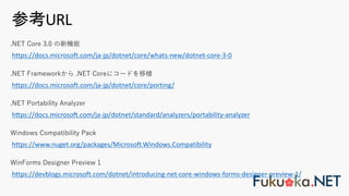 参考URL
https://www.nuget.org/packages/Microsoft.Windows.Compatibility
Windows Compatibility Pack
https://devblogs.microsoft.com/dotnet/introducing-net-core-windows-forms-designer-preview-1/
WinForms Designer Preview 1
hfps://docs.microsog.com/ja-jp/dotnet/standard/analyzers/portability-analyzer
.NET Portability Analyzer
https://docs.microsoft.com/ja-jp/dotnet/core/porting/
.NET Frameworkから .NET Coreにコードを移植
https://docs.microsoft.com/ja-jp/dotnet/core/whats-new/dotnet-core-3-0
.NET Core 3.0 の新機能
 
