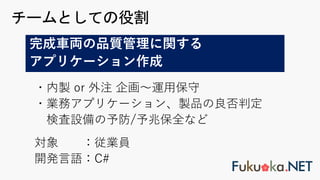 ・内製 or 外注 企画〜運⽤保守
・業務アプリケーション、製品の良否判定
検査設備の予防/予兆保全など
対象 ：従業員
開発⾔語：C#
チームとしての役割
完成⾞両の品質管理に関する
アプリケーション作成
 