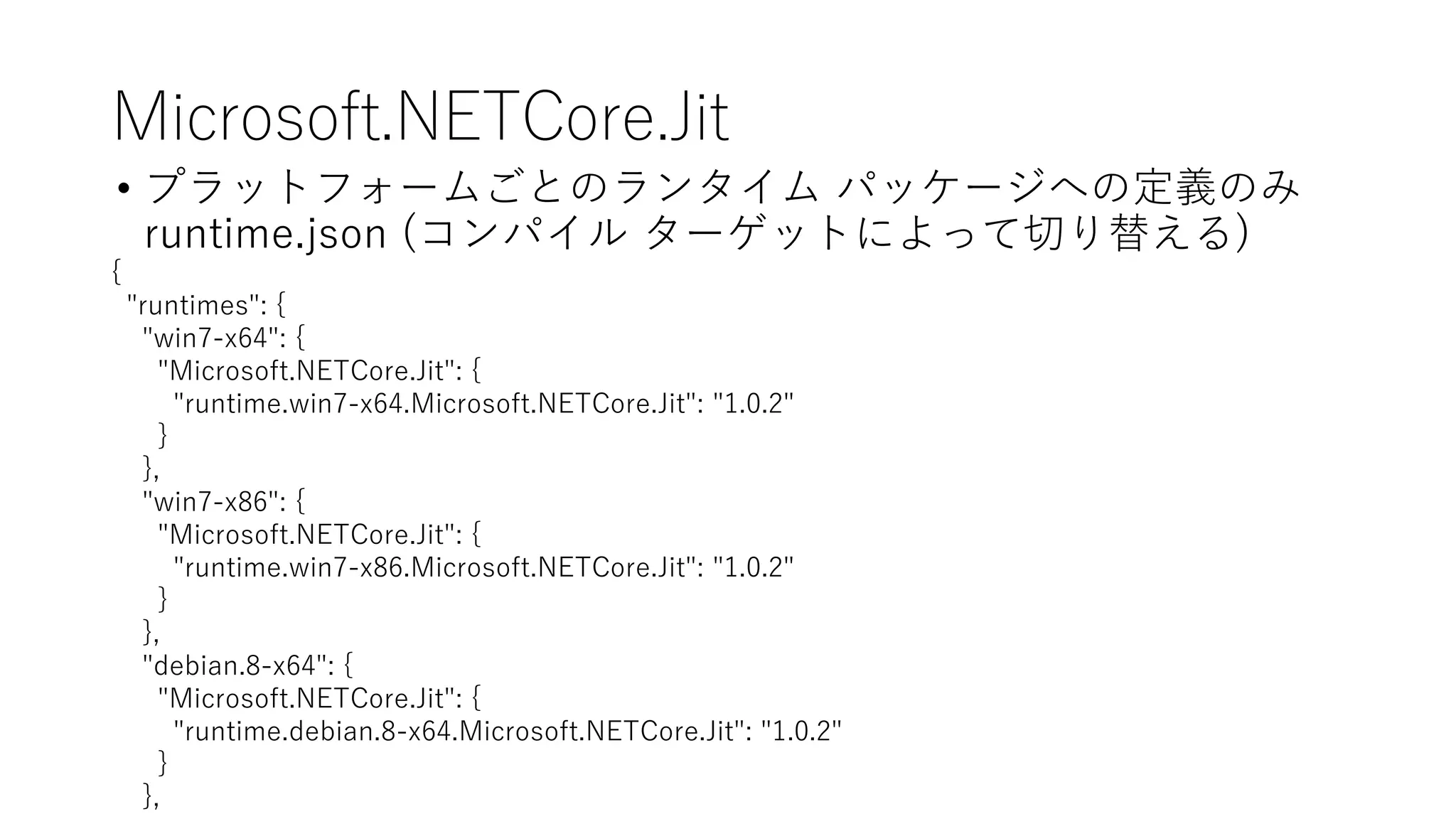 Microsoft.NETCore.Jit
• プラットフォームごとのランタイム パッケージへの定義のみ
runtime.json (コンパイル ターゲットによって切り替える)
{
"runtimes": {
"win7-x64": {
"Microsoft.NETCore.Jit": {
"runtime.win7-x64.Microsoft.NETCore.Jit": "1.0.2"
}
},
"win7-x86": {
"Microsoft.NETCore.Jit": {
"runtime.win7-x86.Microsoft.NETCore.Jit": "1.0.2"
}
},
"debian.8-x64": {
"Microsoft.NETCore.Jit": {
"runtime.debian.8-x64.Microsoft.NETCore.Jit": "1.0.2"
}
},
 