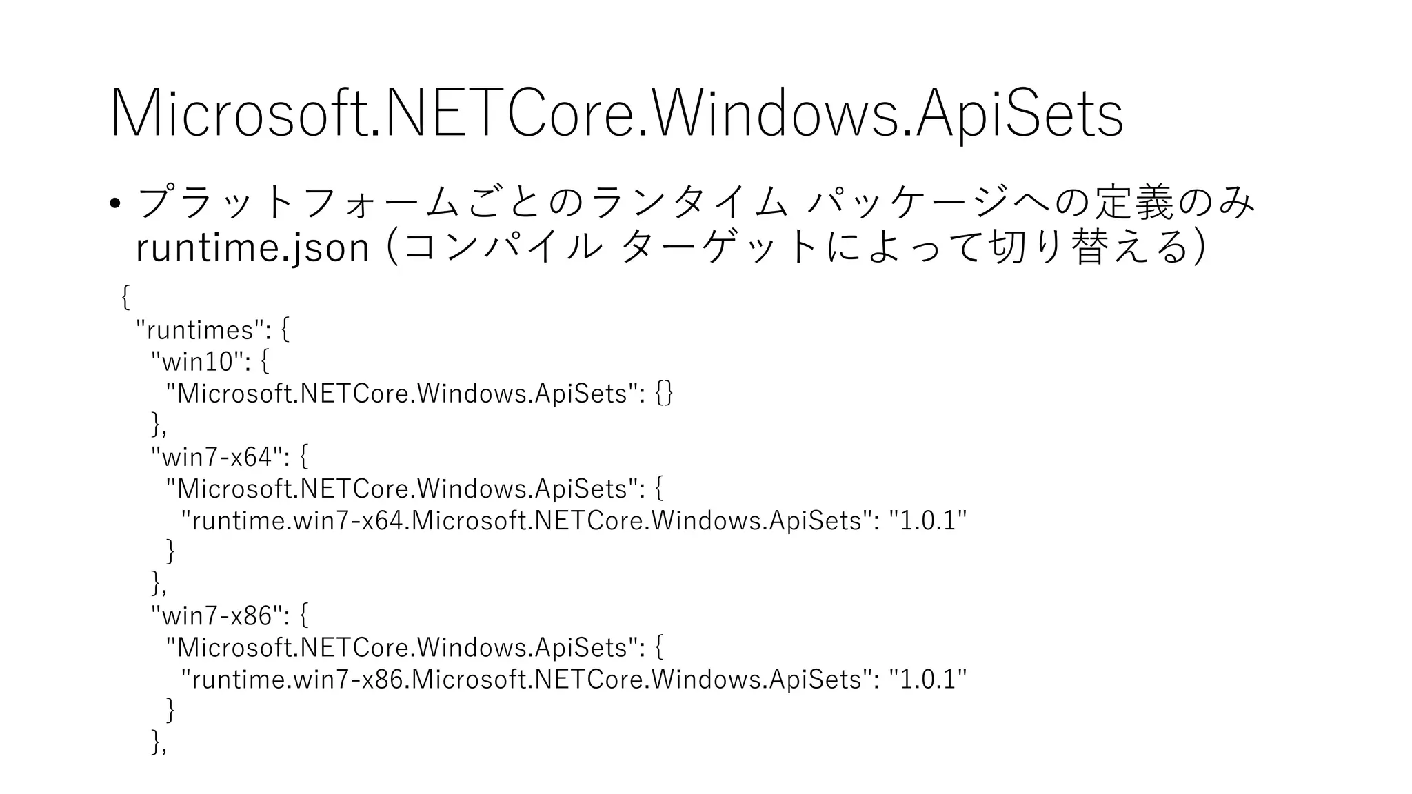 Microsoft.NETCore.Windows.ApiSets
• プラットフォームごとのランタイム パッケージへの定義のみ
runtime.json (コンパイル ターゲットによって切り替える)
{
"runtimes": {
"win10": {
"Microsoft.NETCore.Windows.ApiSets": {}
},
"win7-x64": {
"Microsoft.NETCore.Windows.ApiSets": {
"runtime.win7-x64.Microsoft.NETCore.Windows.ApiSets": "1.0.1"
}
},
"win7-x86": {
"Microsoft.NETCore.Windows.ApiSets": {
"runtime.win7-x86.Microsoft.NETCore.Windows.ApiSets": "1.0.1"
}
},
 