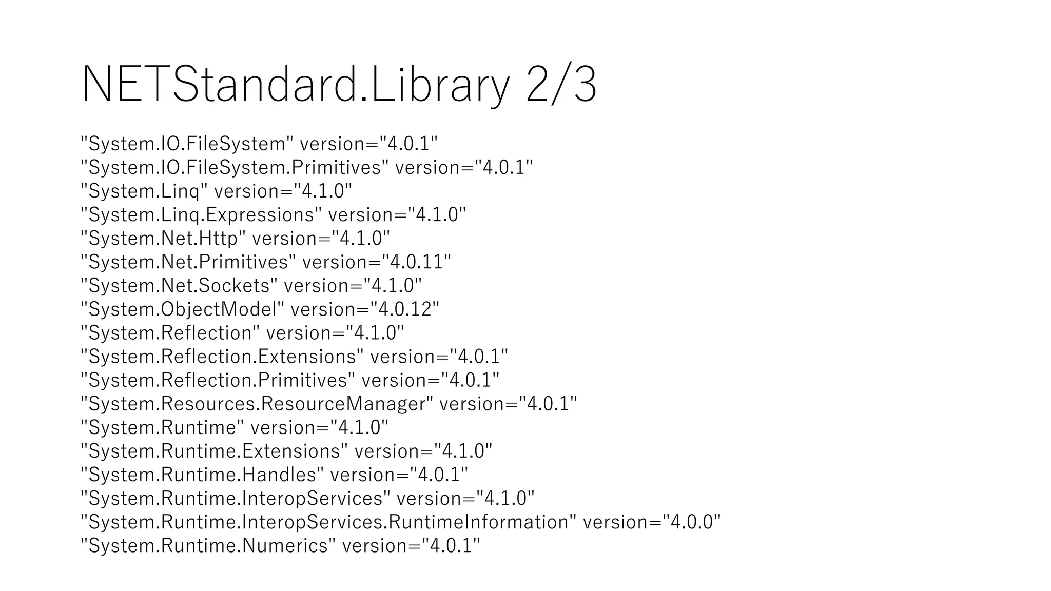 NETStandard.Library 2/3
"System.IO.FileSystem" version="4.0.1"
"System.IO.FileSystem.Primitives" version="4.0.1"
"System.Linq" version="4.1.0"
"System.Linq.Expressions" version="4.1.0"
"System.Net.Http" version="4.1.0"
"System.Net.Primitives" version="4.0.11"
"System.Net.Sockets" version="4.1.0"
"System.ObjectModel" version="4.0.12"
"System.Reflection" version="4.1.0"
"System.Reflection.Extensions" version="4.0.1"
"System.Reflection.Primitives" version="4.0.1"
"System.Resources.ResourceManager" version="4.0.1"
"System.Runtime" version="4.1.0"
"System.Runtime.Extensions" version="4.1.0"
"System.Runtime.Handles" version="4.0.1"
"System.Runtime.InteropServices" version="4.1.0"
"System.Runtime.InteropServices.RuntimeInformation" version="4.0.0"
"System.Runtime.Numerics" version="4.0.1"
 