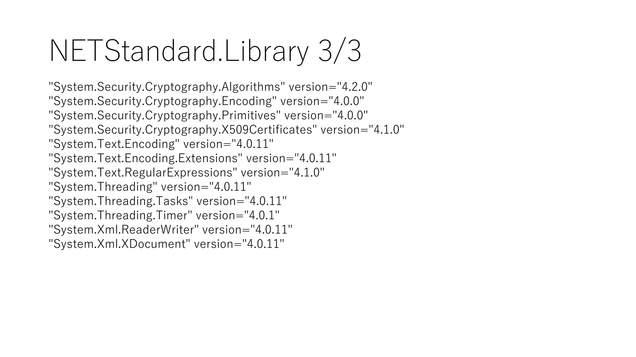 NETStandard.Library 3/3
"System.Security.Cryptography.Algorithms" version="4.2.0"
"System.Security.Cryptography.Encoding" version="4.0.0"
"System.Security.Cryptography.Primitives" version="4.0.0"
"System.Security.Cryptography.X509Certificates" version="4.1.0"
"System.Text.Encoding" version="4.0.11"
"System.Text.Encoding.Extensions" version="4.0.11"
"System.Text.RegularExpressions" version="4.1.0"
"System.Threading" version="4.0.11"
"System.Threading.Tasks" version="4.0.11"
"System.Threading.Timer" version="4.0.1"
"System.Xml.ReaderWriter" version="4.0.11"
"System.Xml.XDocument" version="4.0.11"
 