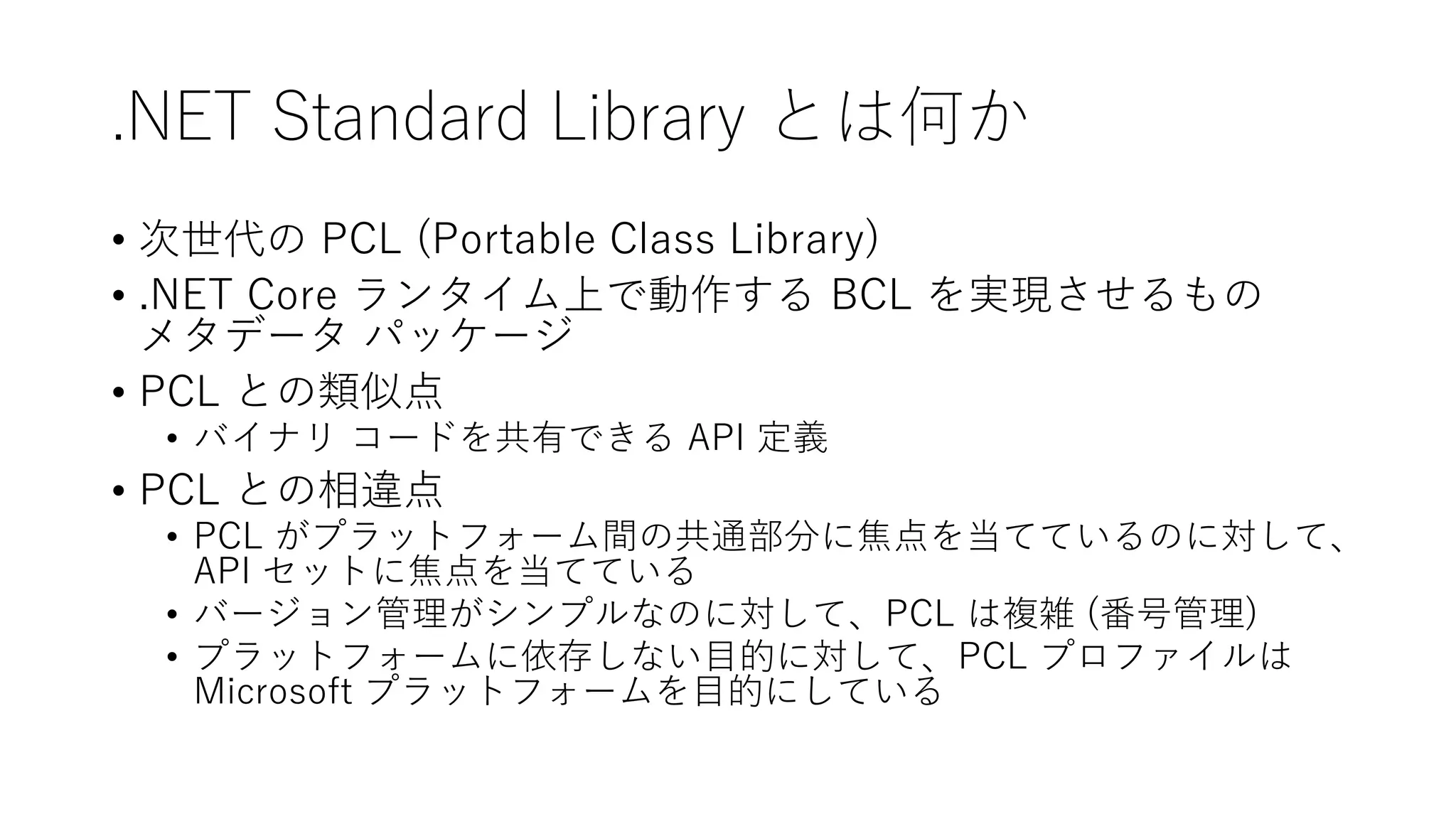 .NET Standard Library とは何か
• 次世代の PCL (Portable Class Library)
• .NET Core ランタイム上で動作する BCL を実現させるもの
メタデータ パッケージ
• PCL との類似点
• バイナリ コードを共有できる API 定義
• PCL との相違点
• PCL がプラットフォーム間の共通部分に焦点を当てているのに対して、
API セットに焦点を当てている
• バージョン管理がシンプルなのに対して、PCL は複雑 (番号管理)
• プラットフォームに依存しない目的に対して、PCL プロファイルは
Microsoft プラットフォームを目的にしている
 