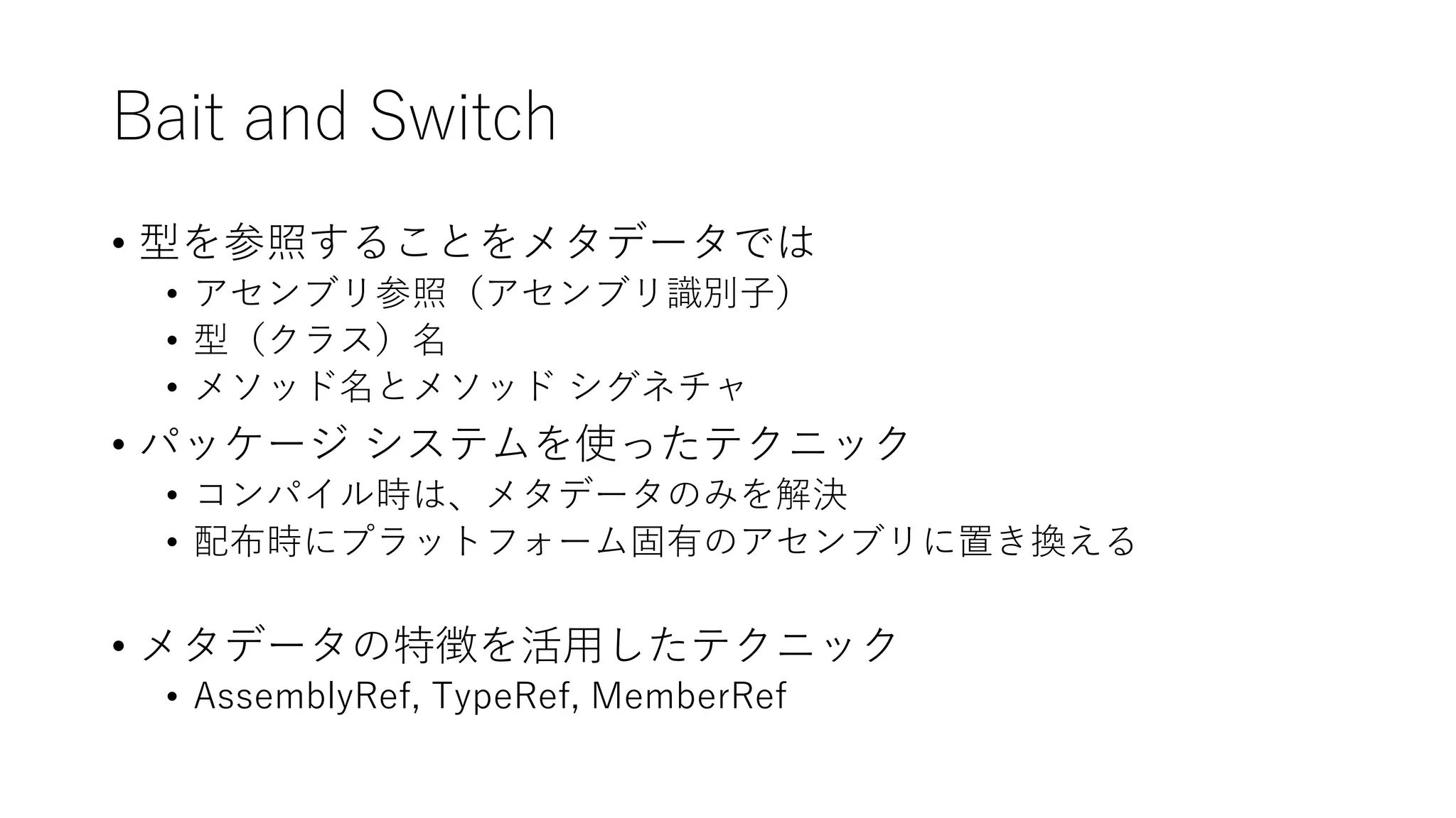 Bait and Switch
• 型を参照することをメタデータでは
• アセンブリ参照（アセンブリ識別子）
• 型（クラス）名
• メソッド名とメソッド シグネチャ
• パッケージ システムを使ったテクニック
• コンパイル時は、メタデータのみを解決
• 配布時にプラットフォーム固有のアセンブリに置き換える
• メタデータの特徴を活用したテクニック
• AssemblyRef, TypeRef, MemberRef
 