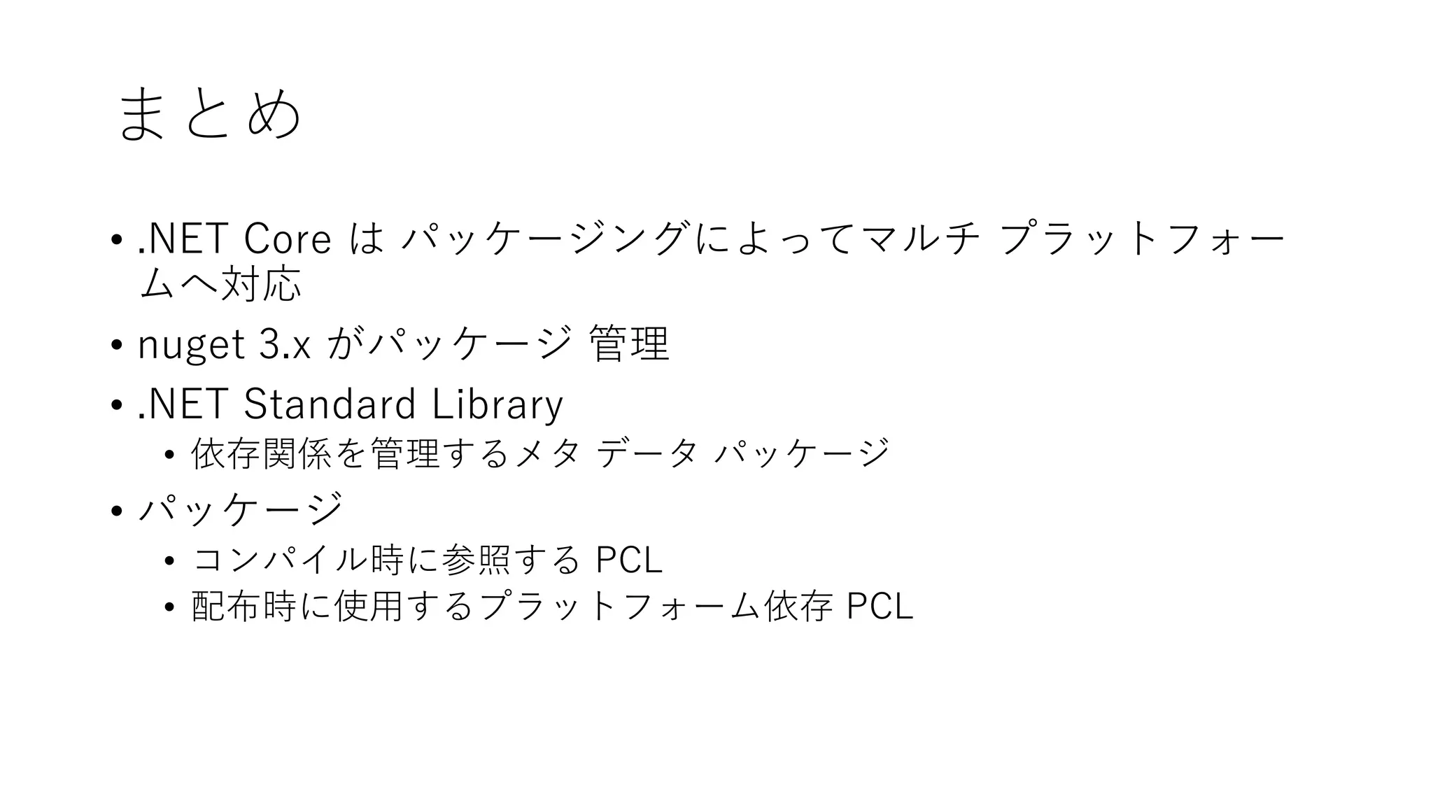 まとめ
• .NET Core は パッケージングによってマルチ プラットフォー
ムへ対応
• nuget 3.x がパッケージ 管理
• .NET Standard Library
• 依存関係を管理するメタ データ パッケージ
• パッケージ
• コンパイル時に参照する PCL
• 配布時に使用するプラットフォーム依存 PCL
 