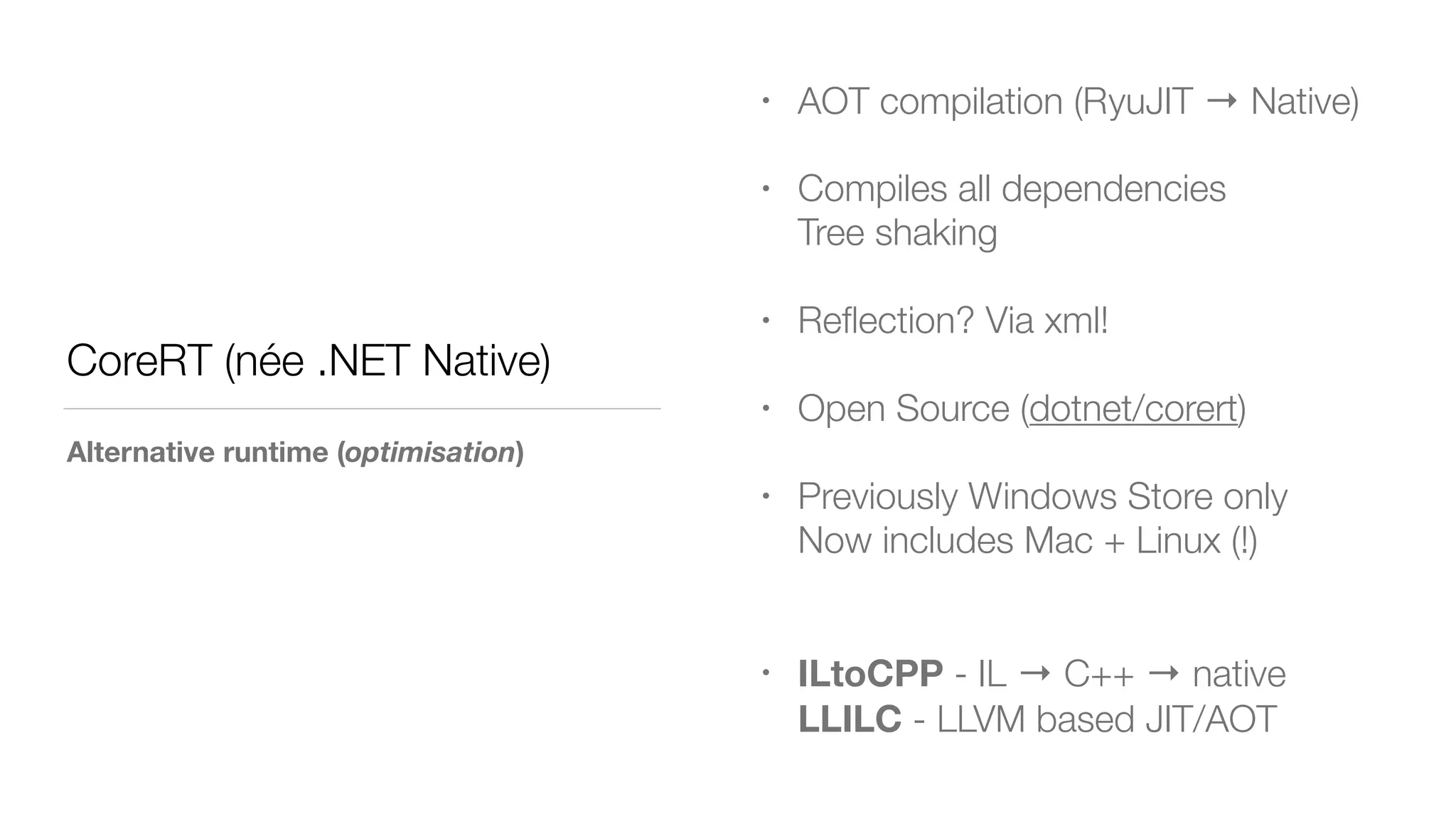 CoreRT (née .NET Native)
Alternative runtime (optimisation)
• AOT compilation (RyuJIT → Native)
• Compiles all dependencies 
Tree shaking
• Reﬂection? Via xml!
• Open Source (dotnet/corert)
• Previously Windows Store only 
Now includes Mac + Linux (!) 
• ILtoCPP - IL → C++ → native 
LLILC - LLVM based JIT/AOT
 