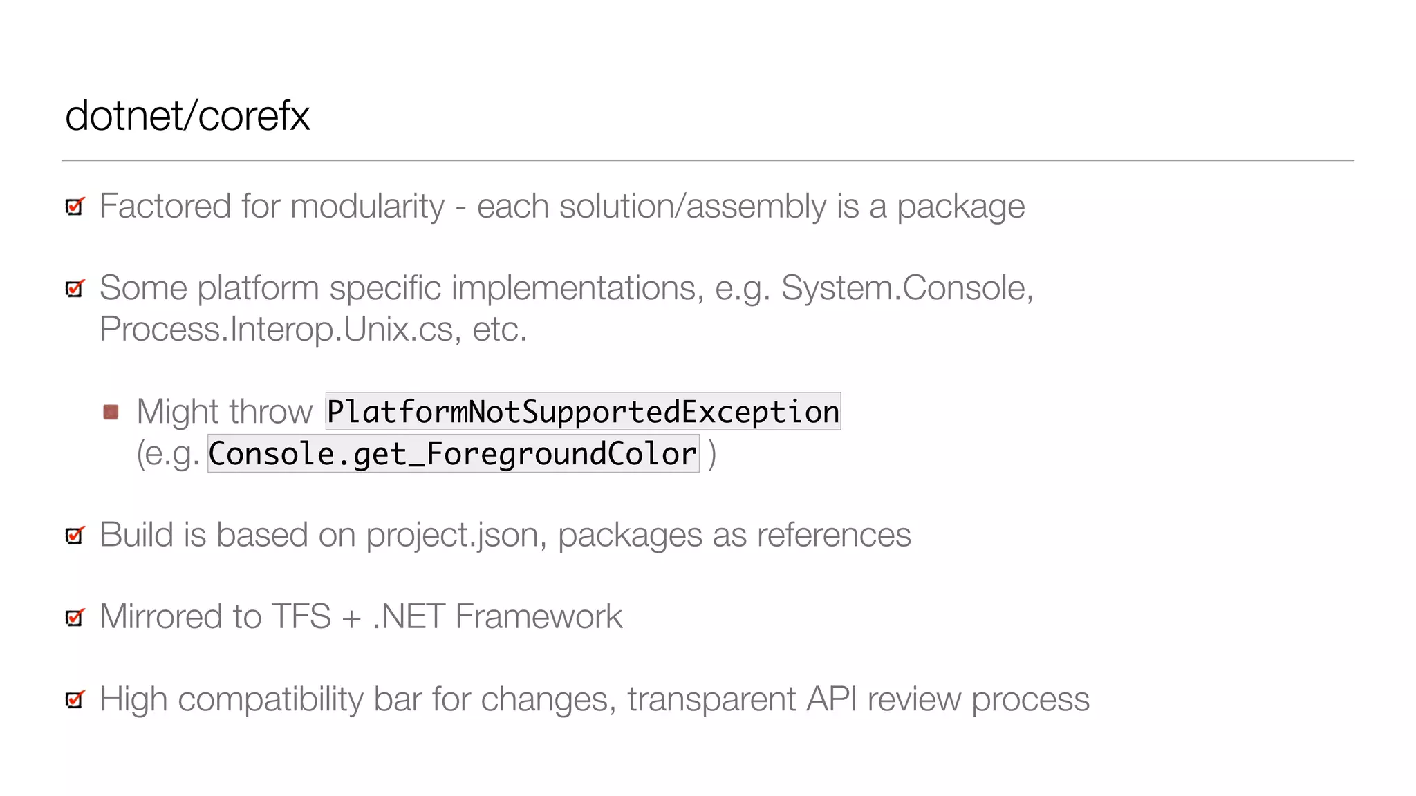 dotnet/corefx
Factored for modularity - each solution/assembly is a package
Some platform speciﬁc implementations, e.g. System.Console,
Process.Interop.Unix.cs, etc.
Might throw PlatformNotSupportedException 
(e.g. Console.get_ForegroundColor )
Build is based on project.json, packages as references
Mirrored to TFS + .NET Framework
High compatibility bar for changes, transparent API review process
Console.get_ForegroundColor
PlatformNotSupportedException
 