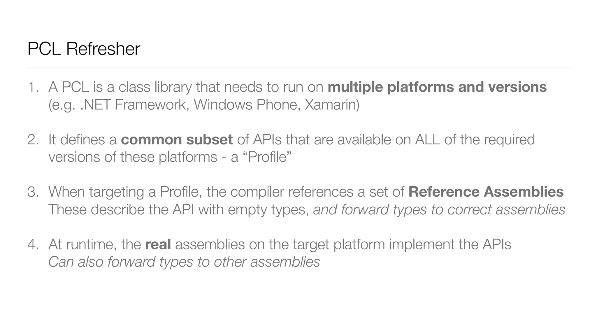 PCL Refresher
1. A PCL is a class library that needs to run on multiple platforms and versions 
(e.g. .NET Framework, Windows Phone, Xamarin)
2. It deﬁnes a common subset of APIs that are available on ALL of the required
versions of these platforms - a “Proﬁle”
3. When targeting a Proﬁle, the compiler references a set of Reference Assemblies 
These describe the API with empty types, and forward types to correct assemblies
4. At runtime, the real assemblies on the target platform implement the APIs 
Can also forward types to other assemblies
 