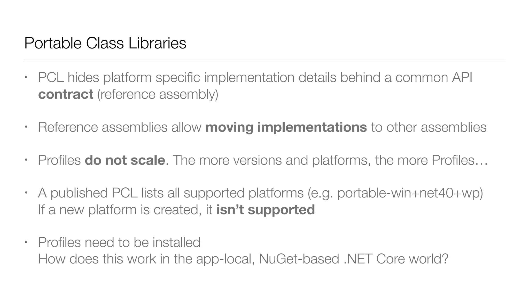 Portable Class Libraries
• PCL hides platform speciﬁc implementation details behind a common API
contract (reference assembly)
• Reference assemblies allow moving implementations to other assemblies
• Proﬁles do not scale. The more versions and platforms, the more Proﬁles…
• A published PCL lists all supported platforms (e.g. portable-win+net40+wp) 
If a new platform is created, it isn’t supported
• Proﬁles need to be installed 
How does this work in the app-local, NuGet-based .NET Core world?
 