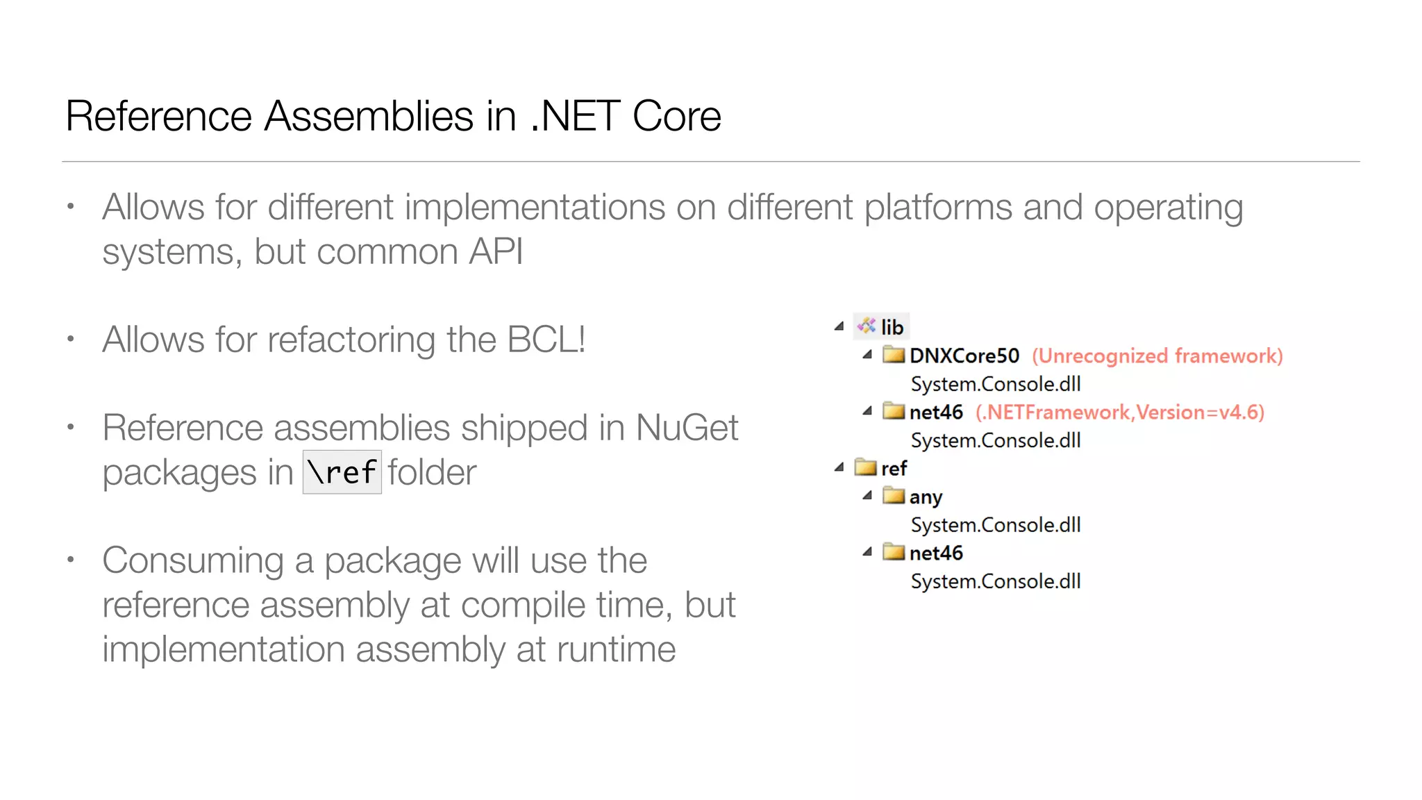 Reference Assemblies in .NET Core
• Allows for different implementations on different platforms and operating
systems, but common API
• Allows for refactoring the BCL!
• Reference assemblies shipped in NuGet 
packages in ref folder
• Consuming a package will use the 
reference assembly at compile time, but 
implementation assembly at runtime
ref
 