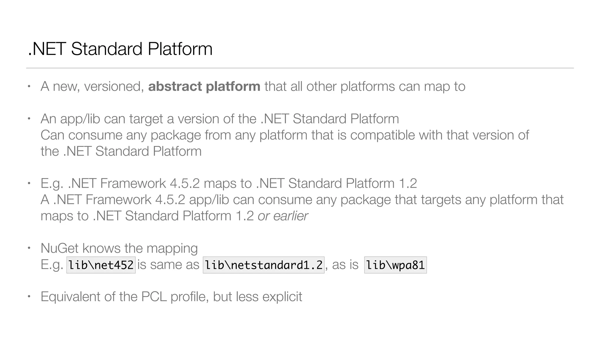 .NET Standard Platform
• A new, versioned, abstract platform that all other platforms can map to
• An app/lib can target a version of the .NET Standard Platform 
Can consume any package from any platform that is compatible with that version of
the .NET Standard Platform
• E.g. .NET Framework 4.5.2 maps to .NET Standard Platform 1.2 
A .NET Framework 4.5.2 app/lib can consume any package that targets any platform that
maps to .NET Standard Platform 1.2 or earlier
• NuGet knows the mapping 
E.g. libnet452 is same as libnetstandard1.2 , as is
• Equivalent of the PCL proﬁle, but less explicit
libnet452 libnetstandard1.2 libwpa81
 