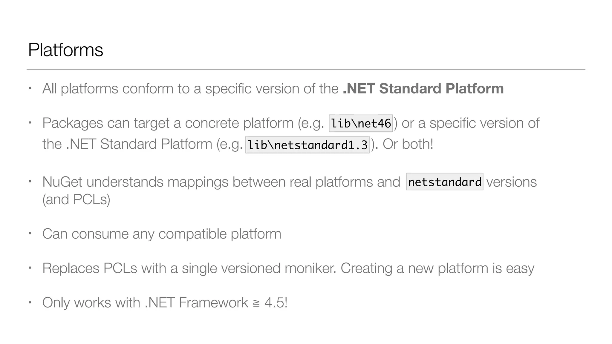 Platforms
• All platforms conform to a speciﬁc version of the .NET Standard Platform
• Packages can target a concrete platform (e.g. lib/net46 ) or a speciﬁc version of
the .NET Standard Platform (e.g. lib/netstandard1.3 ). Or both!
• NuGet understands mappings between real platforms and netstandard versions 
(and PCLs)
• Can consume any compatible platform
• Replaces PCLs with a single versioned moniker. Creating a new platform is easy
• Only works with .NET Framework ≧ 4.5!
libnet46
libnetstandard1.3
netstandard
 