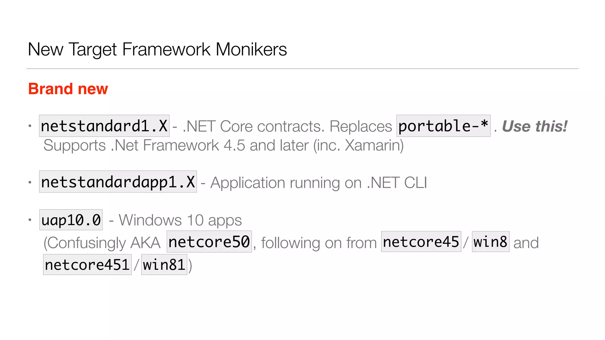 New Target Framework Monikers
Brand new
• dotnet - - .NET Core contracts. Replaces portable- . Use this! 
Supports .Net Framework 4.5 and later (inc. Xamarin)
• dnx451 , dnx46 - - Application running on .NET CLI
• uap10.0 - Windows 10 apps 
(Confusingly AKA , following on from netcore45 / win8 and
netcore451 / win81)
netstandard1.X
netstandardapp1.X
netcore50 netcore45 win8
netcore451 win81
uap10.0
portable-*
 
