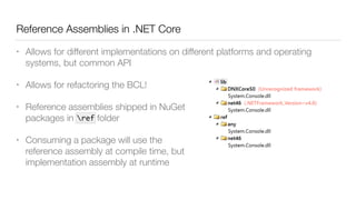 Reference Assemblies in .NET Core
• Allows for different implementations on different platforms and operating
systems, but common API
• Allows for refactoring the BCL!
• Reference assemblies shipped in NuGet 
packages in ref folder
• Consuming a package will use the 
reference assembly at compile time, but 
implementation assembly at runtime
ref
 