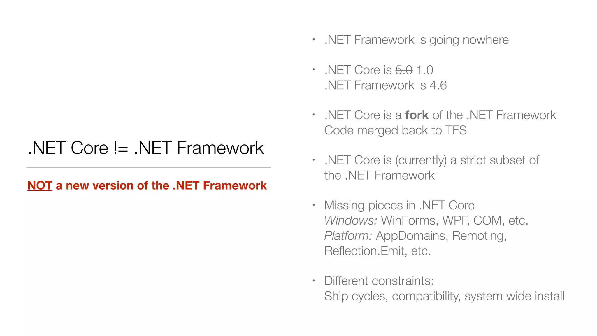 .NET Core != .NET Framework
NOT a new version of the .NET Framework
• .NET Framework is going nowhere
• .NET Core is 5.0 1.0 
.NET Framework is 4.6
• .NET Core is a fork of the .NET Framework 
Code merged back to TFS
• .NET Core is (currently) a strict subset of
the .NET Framework
• Missing pieces in .NET Core 
Windows: WinForms, WPF, COM, etc. 
Platform: AppDomains, Remoting,
Reﬂection.Emit, etc.
• Different constraints: 
Ship cycles, compatibility, system wide install
 