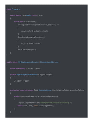 public MyBackgroundService(ILogger logger)
{
_logger = logger;
}
public class MyBackgroundService : BackgroundService
{
private readonly ILogger _logger;
class Program
{
static async Task Main(string[] args)
{
}
await new HostBuilder()
.ConfigureServices((hostContext, services) =>
{
services.AddHostedService();
})
.ConfigureLogging(logging =>
{
logging.AddConsole();
})
.RunConsoleAsync();
}
}
protected override async Task ExecuteAsync(CancellationToken stoppingToken)
{
while (!stoppingToken.IsCancellationRequested)
{
_logger.LogInformation("Background service is running...");
await Task.Delay(1000, stoppingToken);
}
}
 