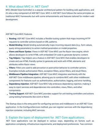 4. What about MVC in .NET Core?
MVC (Model-View-Controller) is a popular architectural pattern for building web applications, and
it's also a key component of ASP.NET Core. MVC in ASP.NET Core follows the same principles as
traditional MVC frameworks but with some enhancements and features tailored for modern web
development.
5. Explain the types of deployment for .NET Core applications.
.NET Core applications can be deployed in various ways, depending on factors such as
application complexity, infrastructure requirements, and deployment preferences. Two common
ASP.NET Core MVC Features
Routing: ASP.NET Core MVC includes a ﬂexible routing system that maps incoming HTTP
requests to controller actions based on URL patterns.
Model Binding: Model binding automatically maps incoming request data (e.g., form values,
query string parameters) to action method parameters or model properties.
Views and Razor Syntax: Views in ASP.NET Core MVC use the Razor view engine, which
allows developers to write HTML with embedded C# code to generate dynamic content.
Tag Helpers: Tag Helpers are a feature in ASP.NET Core MVC that enables developers to
create and use HTML-friendly syntax to generate and work with HTML elements and
attributes within Razor views.
Filters: Filters are used to add pre-action or post-action behavior to controller actions.
Examples include authorization ﬁlters, exception ﬁlters, action ﬁlters, and result ﬁlters.
Middleware Pipeline Integration: ASP.NET Core MVC integrates seamlessly with the
ASP.NET Core middleware pipeline, allowing you to combine MVC with other middleware
components for features such as authentication, authorization, logging, and error handling.
Dependency Injection: ASP.NET Core MVC fully embraces dependency injection, making it
easy to inject services and dependencies into controllers, views, ﬁlters, and other
components.
Testing Support: ASP.NET Core MVC provides support for unit testing controllers and actions
using testing frameworks like xUnit or NUnit.
The Startup class is the entry point for conﬁguring services and middleware in an ASP.NET Core
application. In the ConﬁgureServices method, you can register services with the dependency
injection container, including MVC services.
 