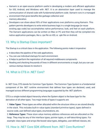 The Startup is a critical class in the application. The following points make it imperative:
It describes the pipeline of the web applications.
You can use individual startups for each environment.
It helps to perform the registration of all required middleware components.
Reading and checking thousands of lines in different environments is tough, but you can use
various startup classes to resolve it.
Xamarin is an open-source platform useful in developing a modern and eﬃcient application
for iOS, Android, and Windows with .NET. It is an abstraction layer used to manage the
communication of shared code with fundamental platform code. Xamarin runs in a managed
environment that gives beneﬁts like garbage collection and
memory allocation.
Developers can share about 90% of their applications over platforms using Xamarin. This
pattern permits developers to write entire business logic in a single language (or reuse
existing app code) but accomplishes native performance, look, and feel on each platform.
The Xamarin applications can be written on Mac or PC and then they will be compiled into
native application packages, like a .ipa ﬁle on iOS, or .apk ﬁle on Android.
In .NET Core, CTS stands for Common Type System. The Common Type System is a fundamental
component of the .NET runtime environment that deﬁnes how types are declared, used, and
managed across different programming languages supported by the .NET platform.
CTS is a single-rooted object hierarchy where the System object is the base type for the
derivation of all other types. Two major kinds of types it supports are:
1. Value Types: These types are either allocated within the structure inline or are stored directly
in the stack. This includes built-in value types (standard primitive types), types deﬁned in
source code, user-deﬁned value types, enumerations, etc.
2. Reference Types: These store value memory address references and are allocated on the
heap. They may be any of the interface types, pointer types, or self-describing types. For
example- class types and arrays like boxed value types, delegates, user-deﬁned classes, etc.
14. What is CTS in .NET Core?
13. Why is Startup Class important?
15. How is .NET Core SDK different from .NET Core Runtime?
 