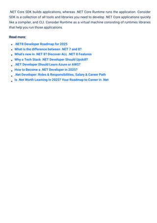 .NET Core SDK builds applications, whereas .NET Core Runtime runs the application. Consider
SDK is a collection of all tools and libraries you need to develop .NET Core applications quickly
like a compiler, and CLI. Consider Runtime as a virtual machine consisting of runtimes libraries
that help you run those applications.
Read more:
.NET8 Developer Roadmap for 2025
What is the difference between .NET 7 and 8?
What's new in .NET 8? Discover ALL .NET 8 Features
Why a Tech Stack .NET Developer Should Upskill?
.NET Developer Should Learn Azure or AWS?
How to Become a .NET Developer in 2025?
.Net Developer: Roles & Responsibilities, Salary & Career Path
Is .Net Worth Learning in 2025? Your Roadmap to Career in .Net
 