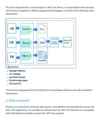 Garbage collector
JIT compiler
Low-level classes
Primitive data types
CLS and CTS
The Common Language Runtime (CLR) performs the garbage collection and code compilation
functions etc.
The CLR is the execution/ run-time engine in .NET Core, that is, it is responsible for the execution
and running of programs in different programming languages. It consists of the following major
components:
Kestrel is an event-driven, I/O-based, open-source, cross-platform, and asynchronous server that
hosts .NET applications. It is provided as a default server for .NET Core therefore, it is compatible
with all the platforms and their versions that .NET Core supports.
5. What is Kestrel?
 